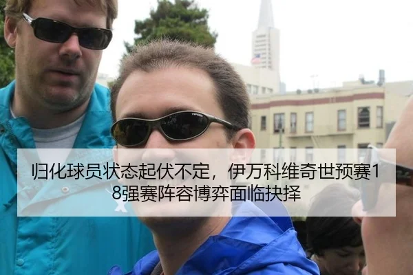 归化球员状态起伏不定，伊万科维奇世预赛18强赛阵容博弈面临抉择