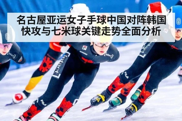 名古屋亚运女子手球中国对阵韩国快攻与七米球关键走势全面分析